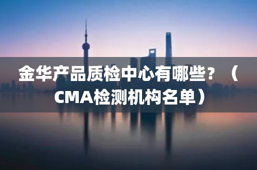 金华产品质检中心有哪些？（CMA检测机构名单）