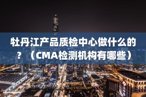 牡丹江产品质检中心做什么的？（CMA检测机构有哪些）